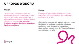 La mission d’Onopia est d’aider les
entreprises de toutes tailles et de tous les
secteurs d’activités, à se différencier, à
améliorer leur rentabilité, à augmenter leur
croissance, en créant de nouveaux
Produits, Services, Business Models et
Expériences Client.
L’équipe de consultants séniors apporte son
savoir faire développé depuis de nombreuses
années sur le terrain.
A PROPOS D’ONOPIA
Mission Equipe
Du créatif au stratège, du socio-anthropologue au
designer d’experience, du design thinker au
business model designer en passant par
l’économiste, les membres de l’équipe Onopia se
complètent à merveille !
 