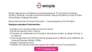 Onopia regroupe les compétences complémentaires de 15 consultants en Design
Thinking, Créativité, Innovation de Business Model, Design d’Expérience Client et Socio-
Anthropologie, Stratégie Disruptive.
Nous proposons deux formes d’intervention : l’accompagnement & la formation
Quelques exemples d’interventions :
• Création d’un nouveau produit et service innovant,
• Etude des besoins client / marché,
• Formation de collaborateurs à l’innovation de business models, au design thinking, à
la créativité,
• Accompagnement du CODIR de grands groupes dans la réﬂexion et la redéﬁnition de
nouveaux Business Models / Offres,
• Design d’expérience client,
• Déﬁnition de scénarios externes risquant de modiﬁer le futur d’une entreprise..
VISITER ONOPIA.COM
 