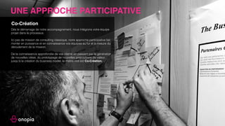 LES OFFRES
Conseil / Accompagnement Formations
• Design Thinking,
• Expérience Client,
• Business Model Innovation,
• Proposition de valeur.
• Création de Produits et services,
• Expérience Client, du diagnostic à la mise en place,
• Innovation de Business Model,
• Diagnostic de Business Model,
• Design Sprint (Solutionnez un challenge business en
5 jours),
• Fast Experience (Redéﬁnissez l’Expérience que vous
faites vivre à vos clients en 3 jours),
• Animation de réunion avec vos équipes sur
l’innovation, la création de valeur, la compréhension
de vos clients, la segmentation marché, les business
models etc..
Sans l’intervention d’Onopia, notre
démarche d’innovation de business
model n’aurait pas été aussi aboutie.
Nathalie Carré - CCI France
 