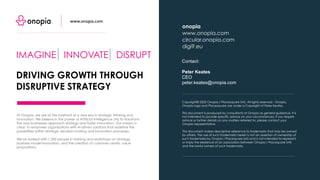 Copyright© 2023 Onopia / Placesquare SAS. All rights reserved. Onopia,
Onopia logo and Placesquare are under a Copyright of Peter Keates.
This document is produced by consultants at Onopia as general guidance. It is
not intended to provide specific advice on your circumstances. If you require
advice or further details on any matters referred to, please contact your
Onopia representative.
This document makes descriptive reference to trademarks that may be owned
by others. The use of such trademarks herein is not an assertion of ownership of
such trademarks by Onopia / Placequare SAS and is not intended to represent
or imply the existence of an association between Onopia / Placequare SAS
and the lawful owners of such trademarks.
Contact:
Peter Keates
CEO
peter.keates@onopia.com
onopia
www.onopia.com
circular.onopia.com
digi9.eu
IMAGINE INNOVATE DISRUPT
DRIVING GROWTH THROUGH
DISRUPTIVE STRATEGY
www.onopia.com
At Onopia, we are at the forefront of a new era in strategic thinking and
innovation. We believe in the power of Artificial Intelligence (AI) to transform
the way businesses approach strategy and foster innovation. Our mission is
clear: to empower organizations with AI-driven solutions that redefine the
possibilities within strategic decision-making and innovation processes.
We've worked with 1,500 people in training and workshops on strategy,
business model innovation, and the creation of customer-centric value
propositions.
 
