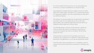 En outre, les clients recherchent de plus en plus des expériences
omnicanal, y compris la possibilité de commander en ligne.
Les entreprises qui adoptent des technologies avancées de vente,
telles que la vente hybride, l’excellence du commerce électronique
et l’hyper-personnalisation, sont mieux positionnées pour répondre à
ces attentes croissantes.
Par exemple, l’IA peut être utilisée pour la segmentation dynamique
des publics cibles, des campagnes de suivi par e-mail hyper-
personnalisées, des conseils de négociation en temps réel et une
intégration personnalisée des nouveaux clients.
Ces exemples illustrent comment l’IA révolutionne l’industrie des
ventes en offrant des solutions innovantes pour répondre aux
demandes émergentes des clients et améliorer l’efficacité des
équipes de vente.
Enfin, les leaders commerciaux sont optimistes quant aux cas
d’utilisation de l’IA générative et s’attendent à utiliser fréquemment
des solutions d’IA générative au cours des deux prochaines années.
Cela démontre l’impact potentiel de l’IA sur l’expérience client, la
croissance et la productivité dans les domaines du marketing et des
ventes.
 