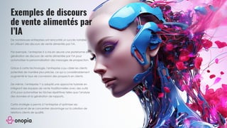 Exemples de discours
de vente alimentés par
l’IA
De nombreuses entreprises ont rencontré un succès notable
en utilisant des discours de vente alimentés par l’IA.
Par exemple, l’entreprise X a mis en œuvre une plateforme de
génération de discours de vente alimentée par l’IA pour
automatiser la personnalisation des messages de prospection.
Grâce à cette technologie, l’entreprise a pu cibler les clients
potentiels de manière plus précise, ce qui a considérablement
augmenté le taux de conversion des prospects en clients.
De même, l’entreprise Y a adopté une approche hybride en
intégrant des équipes de vente traditionnelles avec des outils
d’IA pour automatiser les tâches répétitives telles que l’analyse
des données et la génération de rapports.
Cette stratégie a permis à l’entreprise d’optimiser ses
ressources et de se concentrer davantage sur la création de
relations clients de qualité.
 