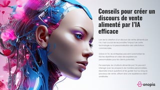 Conseils pour créer un
discours de vente
alimenté par l’IA
efficace
Lors de la création d’un discours de vente alimenté par
l’IA, il est crucial de reconnaître l’impact de cette
technologie sur la personnalisation des sollicitations
commerciales.
Grâce à l’IA, les entreprises peuvent automatiser les
tâches répétitives et créer des expériences
personnalisées pour les clients potentiels.
Par exemple, les chatbots alimentés par l’IA peuvent
interagir avec les prospects de manière personnalisée,
répondre à leurs questions et les guider tout au long du
processus de vente, offrant ainsi une expérience client
améliorée.
 