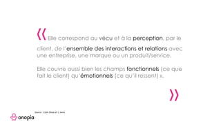 « Elle correspond au vécu et à la perception, par le
client, de l’ensemble des interactions et relations avec
une entreprise, une marque ou un produit/service.
Elle couvre aussi bien les champs fonctionnels (ce que
fait le client) qu’émotionnels (ce qu’il ressent) ».
»
Source : Colin Shaw et J. Ivens
 