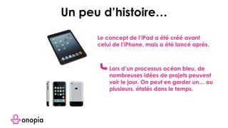 Le concept de l’iPad a été créé avant
celui de l’iPhone, mais a été lancé après.
Lors d’un processus océan bleu, de
nombreuses idées de projets peuvent
voir le jour. On peut en garder un… ou
plusieurs, étalés dans le temps.
Un peu d’histoire…
 