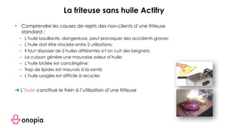 • Comprendre les causes de rejets des non-clients d’une friteuse
standard :
– L’huile bouillante, dangereuse, peut provoquer des accidents graves;
– L’huile doit être stockée entre 2 utilisations;
– Il faut disposer de 2 huiles différentes si l’on cuit des beignets;
– La cuisson génère une mauvaise odeur d’huile;
– L’huile brûlée est cancérigène;
– Trop de lipides est mauvais à la santé;
– L’huile usagée est difficile à recycler.
➔ L’huile constitue le frein à l’utilisation d’une friteuse
La friteuse sans huile Actifry
 