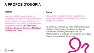 La mission d’Onopia est d’aider les
entreprises de toutes tailles et de tous les
secteurs d’activités, à se différencier, à
améliorer leur rentabilité, à augmenter leur
croissance, en créant de nouveaux
Produits, Services, Business Models et
Expériences Client.
L’équipe de consultants séniors apporte son
savoir faire développé depuis de nombreuses
années sur le terrain.
A PROPOS D’ONOPIA
Mission Equipe
Du créatif au stratège, du socio-anthropologue au
designer d’experience, du design thinker au
business model designer en passant par
l’économiste et le stratège, les membres de l’équipe
Onopia se complètent à merveille !
 
