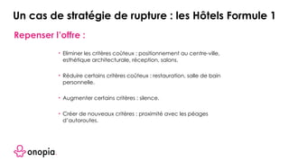 Repenser l’offre :
• Eliminer les critères coûteux : positionnement au centre-ville,
esthétique architecturale, réception, salons.
• Réduire certains critères coûteux : restauration, salle de bain
personnelle.
• Augmenter certains critères : silence.
• Créer de nouveaux critères : proximité avec les péages
d’autoroutes.
Un cas de stratégie de rupture : les Hôtels Formule 1
 