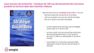 • Résumé dans le livre « Stratégie Océan Bleu », issu de :
• Quinze années de recherche et d’analyse
• 150 cas analysés couvrant plus de 30 industries
• Plus d’un siècle d’activité industrielle
• Le livre présente les principes de la stratégie
océan bleu et 7 de ses outils
• Le livre a battu tous les records de traduction
de Harvard Business Press, il s’est vendu à
plus de 3,7 millions d’exemplaires à travers le
monde.
• Conception d’un processus reproductible,
regroupant mise en œuvre des principes et
18 outils.
Leurs travaux de recherche : l’analyse de 150 cas de lancement de nouveaux
produits et services dans des marchés mâtures
 