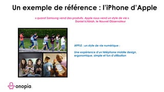 APPLE : un style de vie numérique :
Une expérience d’un téléphone mobile design,
ergonomique, simple et fun d’utilisation
Un exemple de référence : l’iPhone d’Apple
« quand Samsung vend des produits, Apple nous vend un style de vie »
Daniel Ichbiah, le Nouvel Observateur
 