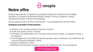 Notre offre
Onopia regroupe les compétences complémentaires de consultants en Stratégie
Disruptive, Innovation de Business Model, Design Thinking, Créativité, Design
d’Expérience Client et Socio-Anthropologie.
Nous proposons deux formes d’intervention : l’accompagnement & la formation
Quelques exemples d’interventions :
• Création d’un nouveau produit et service innovant,
• Etude des besoins client / marché,
• Formation de collaborateurs à l’innovation de business models, au design thinking, à
la créativité,
• Accompagnement du CODIR de grands groupes dans la réﬂexion et la redéﬁnition de
nouveaux Business Models / Offres,
• Design d’expérience client,
• Déﬁnition de scénarios externes risquant de modiﬁer le futur d’une entreprise..
VISITER ONOPIA.COM
 