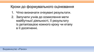 Видавництво «Ранок»
Кроки до формувального оцінювання
1. Чітко визначати очікувані результати.
2. Залучати учнів до осмислення мети
майбутньої діяльності, її результату
із деталізацією кожного кроку чи етапу
в її досягненні.
 