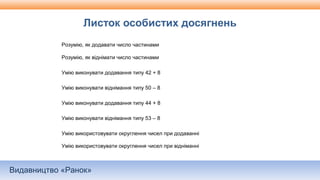 Видавництво «Ранок»
Листок особистих досягнень
Розумію, як додавати число частинами
Розумію, як віднімати число частинами
Умію виконувати додавання типу 42 + 8
Умію виконувати віднімання типу 50 – 8
Умію виконувати додавання типу 44 + 8
Умію виконувати віднімання типу 53 – 8
Умію використовувати округлення чисел при додаванні
Умію використовувати округлення чисел при відніманні
 