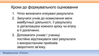 Видавництво «Ранок»
Кроки до формувального оцінювання
1. Чітко визначати очікувані результати.
2. Залучати учнів до осмислення мети
майбутньої діяльності, її результату
із деталізацією кожного кроку чи етапу
в її досягненні.
3. Допомагати учневі / учениці
постійно відстежувати свої результати
з використанням прийомів
зворотного зв’язку.
 