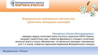 Видавництво «Ранок»
Формувальне оцінювання навчальних
досягнень молодших школярів
Онопрієнко Оксана Володимирівна,
завідувач відділу початкової освіти Інституту педагогіки НАПН України,
кандидат педагогічних наук, співавтор Державного стандарту початкової
загальної освіти в галузі «Математика» та навчальної програми з математики
для 1–4 класів, співавтор підручників-переможців Всеукраїнського конкурсу
 