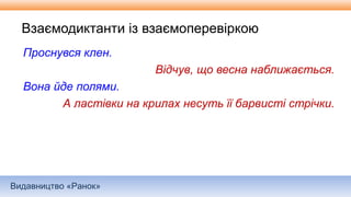Видавництво «Ранок»
Взаємодиктанти із взаємоперевіркою
Проснувся клен.
Відчув, що весна наближається.
Вона йде полями.
А ластівки на крилах несуть її барвисті стрічки.
 