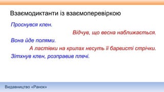 Видавництво «Ранок»
Взаємодиктанти із взаємоперевіркою
Проснувся клен.
Відчув, що весна наближається.
Вона йде полями.
А ластівки на крилах несуть її барвисті стрічки.
Зітхнув клен, розправив плечі.
 