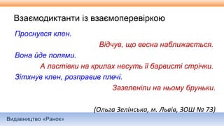 Видавництво «Ранок»
Взаємодиктанти із взаємоперевіркою
Проснувся клен.
Відчув, що весна наближається.
Вона йде полями.
А ластівки на крилах несуть її барвисті стрічки.
Зітхнув клен, розправив плечі.
Зазеленіли на ньому бруньки.
(Ольга Зелінська, м. Львів, ЗОШ № 73)
 