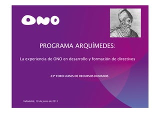 PROGRAMA ARQUÍMEDES:

La experiencia de ONO en desarrollo y formación de directivos



                         23º FORO ULISES DE RECURSOS HUMANOS




 Valladolid, 10 de Junio de 2011
 