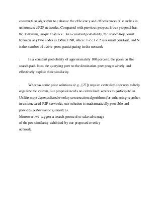 construction algorithm to enhance the efficiency and effectiveness of searches in
unstructured P2P networks. Compared with previous proposals our proposal has
the following unique features: . In a constant probability, the search hop count
between any two nodes is Oðlnc1 NÞ, where 1 < c1 < 2 is a small constant, and N
is the number of active peers participating in the network


.     In a constant probability of approximately 100 percent, the peers on the
search path from the querying peer to the destination peer progressively and
effectively exploit their similarity.


.     Whereas some prior solutions (e.g., [27]) require centralized servers to help
organize the system, our proposal needs no centralized servers to participate in.
Unlike most decentralized overlay construction algorithms for enhancing searches
in unstructured P2P networks, our solution is mathematically provable and
provides performance guarantees.
Moreover, we suggest a search protocol to take advantage
of the peersimilarity exhibited by our proposed overlay
network.
 