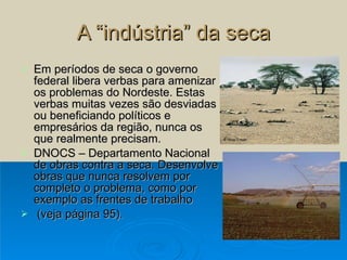 A “indústria” da seca Em períodos de seca o governo federal libera verbas para amenizar os problemas do Nordeste. Estas verbas muitas vezes são desviadas ou beneficiando políticos e empresários da região, nunca os que realmente precisam.  DNOCS – Departamento Nacional de obras contra a seca. Desenvolve obras que nunca resolvem por completo o problema, como por exemplo as frentes de trabalho (veja página 95). 