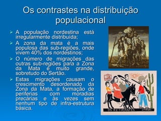 Os contrastes na distribuição populacional A população nordestina está irregularmente distribuída; A zona da mata é a mais populosa das sub-regiões, onde vivem 40% dos nordestinos; O número de migrações das outras sub-regiões para a Zona da Mata é muito grande, sobretudo do Sertão. Estas migrações causam o crescimento desordenado da Zona da Mata, a formação de periferias com moradias precárias e às vezes sem nenhum tipo de infra-estrutura básica. 