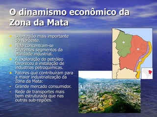 O dinamismo econômico da Zona da Mata Sub-região mais importante do Nordeste. Nela concentram-se diferentes segmentos da atividade industrial. A exploração do petróleo favoreceu a instalação de indústrias petroquímicas. Fatores que contribuíram para a maior industrialização da Zona da Mata: Grande mercado consumidor. Rede de transportes mais bem estruturada que nas outras sub-regiões. 