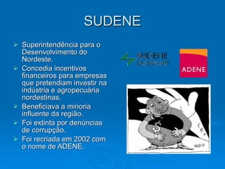 SUDENE Superintendência para o Desenvolvimento do Nordeste. Concedia incentivos financeiros para empresas que pretendiam investir na indústria e agropecuária nordestinas. Beneficiava a minoria influente da região. Foi extinta por denúncias de corrupção. Foi recriada em 2002 com o nome de ADENE. 