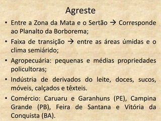 Agreste
• Entre a Zona da Mata e o Sertão  Corresponde
  ao Planalto da Borborema;
• Faixa de transição  entre as áreas úmidas e o
  clima semiárido;
• Agropecuária: pequenas e médias propriedades
  policultoras;
• Indústria de derivados do leite, doces, sucos,
  móveis, calçados e têxteis.
• Comércio: Caruaru e Garanhuns (PE), Campina
  Grande (PB), Feira de Santana e Vitória da
  Conquista (BA).
 