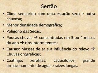 Sertão
• Clima semiárido com uma estação seca e outra
  chuvosa;
• Menor densidade demográfica;
• Polígono das Secas;
• Poucas chuvas  concentradas em 3 ou 4 meses
  do ano  rios intermitentes;
• Causas: Massas de ar e a influência do relevo 
  Chuvas orográficas;
• Caatinga:    xerófilas,  caducifólios,    grande
  armazenamento de água e raízes longas.
 
