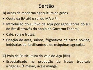 Sertão
B) Áreas de moderna agricultura de grãos
• Oeste da BA até o sul do MA e PI;
• Introdução do cultivo da soja por agricultores do sul
  do Brasil através do apoio do Governo Federal;
• Café, soja e frutas;
• Criação de aves, suínos, frigoríficos de carne bovina,
  indústrias de fertilizantes e de máquinas agrícolas.

C) Polo de Fruticultura do Vale do Açu (RN)
• Especializado na produção de frutas tropicais
  irrigadas  melão, uva e manga.
 