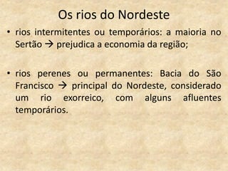 Os rios do Nordeste
• rios intermitentes ou temporários: a maioria no
  Sertão  prejudica a economia da região;

• rios perenes ou permanentes: Bacia do São
  Francisco  principal do Nordeste, considerado
  um rio exorreico, com alguns afluentes
  temporários.
 