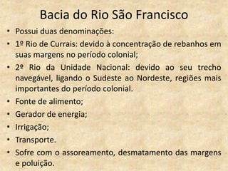 Bacia do Rio São Francisco
• Possui duas denominações:
• 1º Rio de Currais: devido à concentração de rebanhos em
  suas margens no período colonial;
• 2º Rio da Unidade Nacional: devido ao seu trecho
  navegável, ligando o Sudeste ao Nordeste, regiões mais
  importantes do período colonial.
• Fonte de alimento;
• Gerador de energia;
• Irrigação;
• Transporte.
• Sofre com o assoreamento, desmatamento das margens
  e poluição.
 