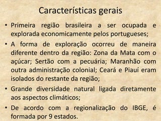 Características gerais
• Primeira região brasileira a ser ocupada e
  explorada economicamente pelos portugueses;
• A forma de exploração ocorreu de maneira
  diferente dentro da região: Zona da Mata com o
  açúcar; Sertão com a pecuária; Maranhão com
  outra administração colonial; Ceará e Piauí eram
  isolados do restante da região;
• Grande diversidade natural ligada diretamente
  aos aspectos climáticos;
• De acordo com a regionalização do IBGE, é
  formada por 9 estados.
 