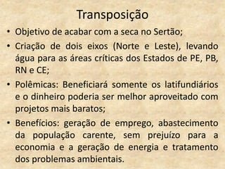 Transposição
• Objetivo de acabar com a seca no Sertão;
• Criação de dois eixos (Norte e Leste), levando
  água para as áreas críticas dos Estados de PE, PB,
  RN e CE;
• Polêmicas: Beneficiará somente os latifundiários
  e o dinheiro poderia ser melhor aproveitado com
  projetos mais baratos;
• Benefícios: geração de emprego, abastecimento
  da população carente, sem prejuízo para a
  economia e a geração de energia e tratamento
  dos problemas ambientais.
 