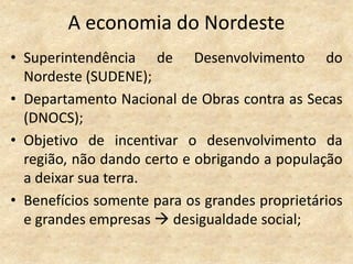 A economia do Nordeste
• Superintendência de Desenvolvimento do
  Nordeste (SUDENE);
• Departamento Nacional de Obras contra as Secas
  (DNOCS);
• Objetivo de incentivar o desenvolvimento da
  região, não dando certo e obrigando a população
  a deixar sua terra.
• Benefícios somente para os grandes proprietários
  e grandes empresas  desigualdade social;
 