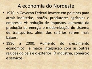A economia do Nordeste
• 1970: o Governo Federal investe em políticas para
  atrair indústrias, hotéis, produtores agrícolas e
  empresas  redução de impostos, aumento da
  produção de energia e modernização do sistema
  de transportes, além dos salários serem mais
  baixos.
• 1990 a 2000: Aumento do crescimento
  econômico e maior integração com as outras
  regiões do país e o exterior  indústria, comércio
  e serviços;
 