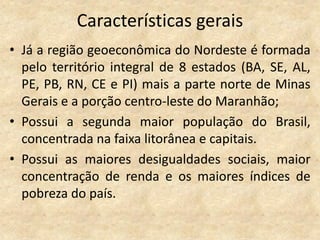 Características gerais
• Já a região geoeconômica do Nordeste é formada
  pelo território integral de 8 estados (BA, SE, AL,
  PE, PB, RN, CE e PI) mais a parte norte de Minas
  Gerais e a porção centro-leste do Maranhão;
• Possui a segunda maior população do Brasil,
  concentrada na faixa litorânea e capitais.
• Possui as maiores desigualdades sociais, maior
  concentração de renda e os maiores índices de
  pobreza do país.
 