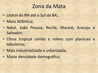 Zona da Mata
• Litoral do RN até o Sul da BA;
• Mata Atlântica;
• Natal, João Pessoa, Recife, Maceió, Aracaju e
  Salvador;
• Clima tropical úmido e relevo com planícies e
  tabuleiros;
• Mais industrializada e urbanizada;
• Maior densidade demográfica.
 