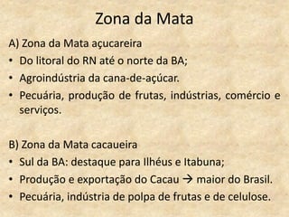 Zona da Mata
A) Zona da Mata açucareira
• Do litoral do RN até o norte da BA;
• Agroindústria da cana-de-açúcar.
• Pecuária, produção de frutas, indústrias, comércio e
  serviços.

B) Zona da Mata cacaueira
• Sul da BA: destaque para Ilhéus e Itabuna;
• Produção e exportação do Cacau  maior do Brasil.
• Pecuária, indústria de polpa de frutas e de celulose.
 