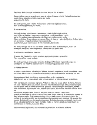 Depois do Norte, Portugal limita-se a continuar, a correr por ali abaixo.
Deus nos livre, mas se se perdesse o resto do país e só ficasse o Norte, Portugal continuaria a
existir. Como país inteiro. Pátria mesmo, por muito
pequenina. No Norte.
Em contrapartida, sem o Norte, Portugal seria uma mera região da Europa.
Mais ou menos peninsular, ou insular.
É esta a verdade.
Lisboa é bonita e estranha mas é apenas uma cidade. O Alentejo é especial
mas ibérico, a Madeira é encantadora mas inglesa e os Açores são um caso à
parte. Em qualquer caso, os lisboetas não falam nem no Centro nem no Sul -
falam em Lisboa. Os alentejanos nem sequer falam do Algarve - falam do Alentejo. As ilhas falam
em si mesmas e naquela entidade incompreensível a
que chamam, qual hipermercado de mil misturadas, Continente.
No Norte, Portugal tira de si a sua ideia e ganha corpo. Está muito estragado, mas é um
estragado português, semi-arrependido, como quem não quer a coisa.
O Norte cheira a dinheiro e a alecrim.
O asseio não é asséptico - cheira a cunhas, a conhecimentos e a arranjinho.
Tem esse defeito e essa verdade.
Em contrapartida, a conservação fantástica de (algum) Alentejo é impecável, porque os
alentejanos são mais frios e conservadores (menos portugueses)nessas coisas.
O Norte é feminino.
O Minho é uma menina. Tem a doçura agreste, a timidez insolente da mulher portuguesa. Como
um brinco doirado que luz numa orelha pequenina, o Norte dá nas vistas sem se dar por isso.
As raparigas do Norte têm belezas perigosas, olhos verdes-impossíveis,
daqueles em que os versos, desde o dia em que nascem, se põem a escrever-se sozinhos.
Têm o ar de quem pertence a si própria. Andam de mãos nas ancas. Olham de frente. Pensam
em tudo e dizem tudo o que pensam. Confiam, mas não dão confiança. Olho para as raparigas
do meu país e acho-as bonitas e honradas, graciosas sem estarem para brincadeiras, bonitas
sem serem belas, erguidas pelo nariz, seguras pelo queixo, aprumadas, mas sem vaidade. Acho-
as
verdadeiras. Acredito nelas. Gosto da vergonha delas, da maneira como coram
quando se lhes fala e da maneira como podem puxar de um estalo ou de uma panela, quando se
lhes falta ao respeito. Gosto das pequeninas, com o cabelo puxado atrás das orelhas, e das
velhas, de carrapito perfeito, que têm os olhos endurecidos de quem passou a vida a cuidar dos
outros. Gosto dos brincos, dos sapatos, das saias. Gosto das burguesas, vestidas à maneira, de
braço enlaçado nos homens. Fazem-me todas medo, na maneira calada como conduzem as
cerimónias e os maridos, mas gosto delas.
São mulheres que possuem; são mulheres que pertencem. As mulheres do Norte
 