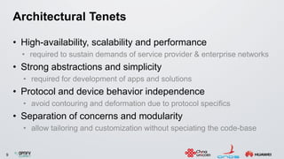 9
Architectural Tenets
• High-availability, scalability and performance
• required to sustain demands of service provider & enterprise networks
• Strong abstractions and simplicity
• required for development of apps and solutions
• Protocol and device behavior independence
• avoid contouring and deformation due to protocol specifics
• Separation of concerns and modularity
• allow tailoring and customization without speciating the code-base
 