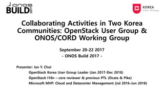 Collaborating Activities in Two Korea
Communities: OpenStack User Group &
ONOS/CORD Working Group
September 20-22 2017
- ONOS Build 2017 -
Presenter: Ian Y. Choi
OpenStack Korea User Group Leader (Jan 2017-Dec 2018)
OpenStack I18n – core reviewer & previous PTL (Ocata & Pike)
Microsoft MVP: Cloud and Datacenter Management (Jul 2016-Jun 2018)
 