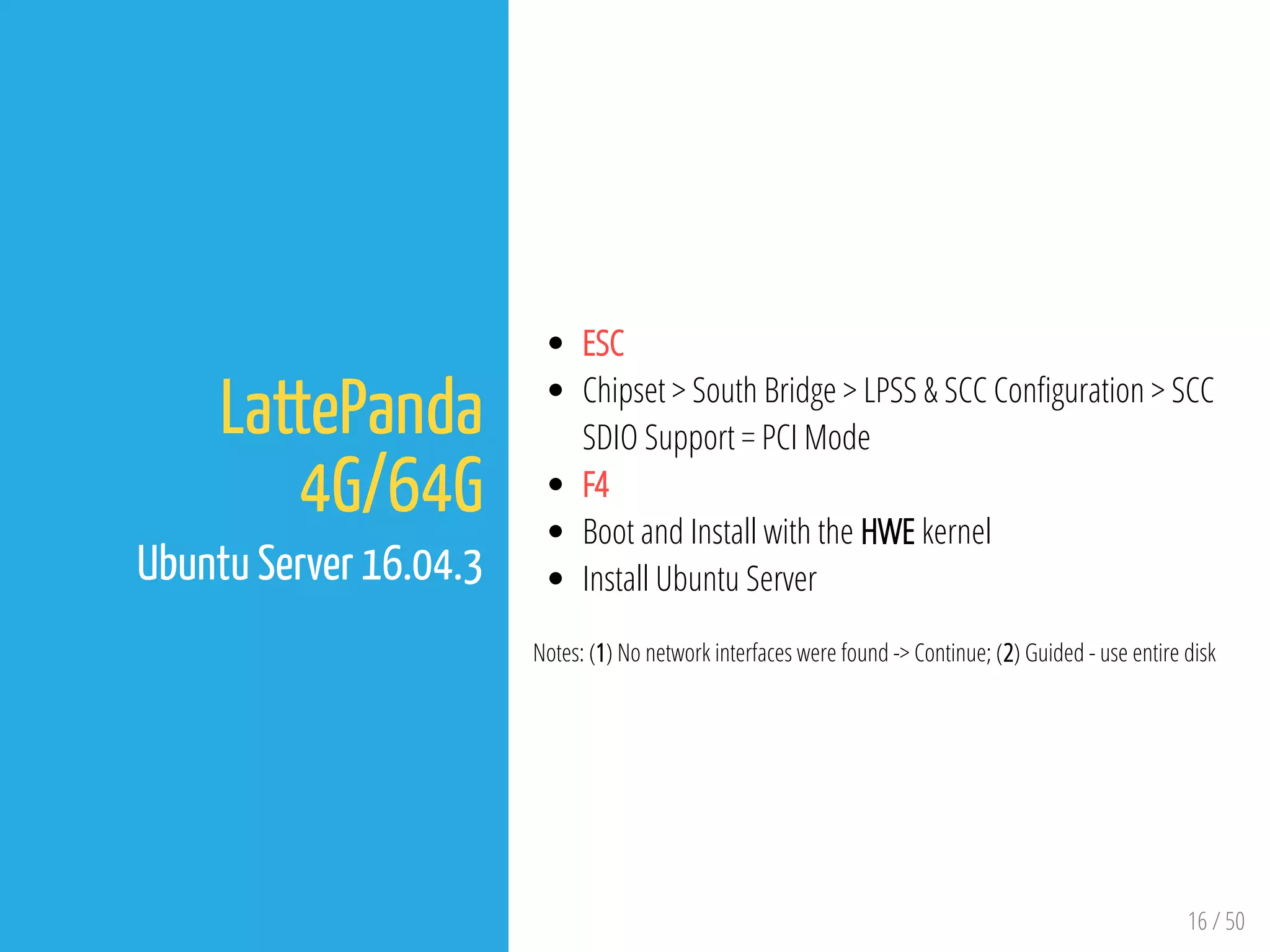 16 / 50
LattePanda
4G/64G
Ubuntu Server 16.04.3
ESC
Chipset > South Bridge > LPSS & SCC Con guration > SCC
SDIO Support = PCI Mode
F4
Boot and Install with the HWE kernel
Install Ubuntu Server
Notes: (1) No network interfaces were found -> Continue; (2) Guided - use entire disk
 