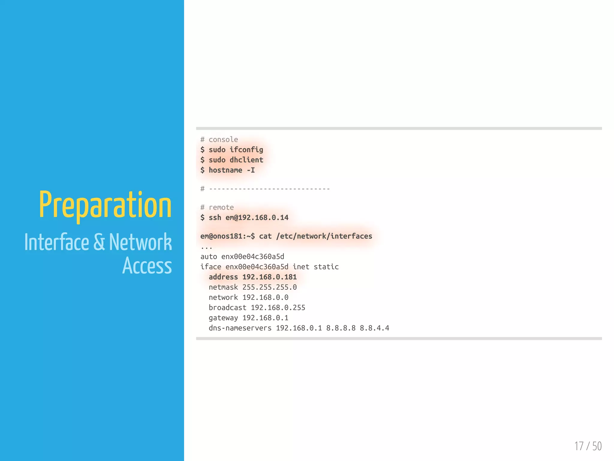 17 / 50
Preparation
Interface & Network
Access
# console
$ sudo ifconfig
$ sudo dhclient
$ hostname -I
# -----------------------------
# remote
$ ssh em@192.168.0.14
em@onos181:~$ cat /etc/network/interfaces
...
auto enx00e04c360a5d
iface enx00e04c360a5d inet static
address 192.168.0.181
netmask 255.255.255.0
network 192.168.0.0
broadcast 192.168.0.255
gateway 192.168.0.1
dns-nameservers 192.168.0.1 8.8.8.8 8.8.4.4
 