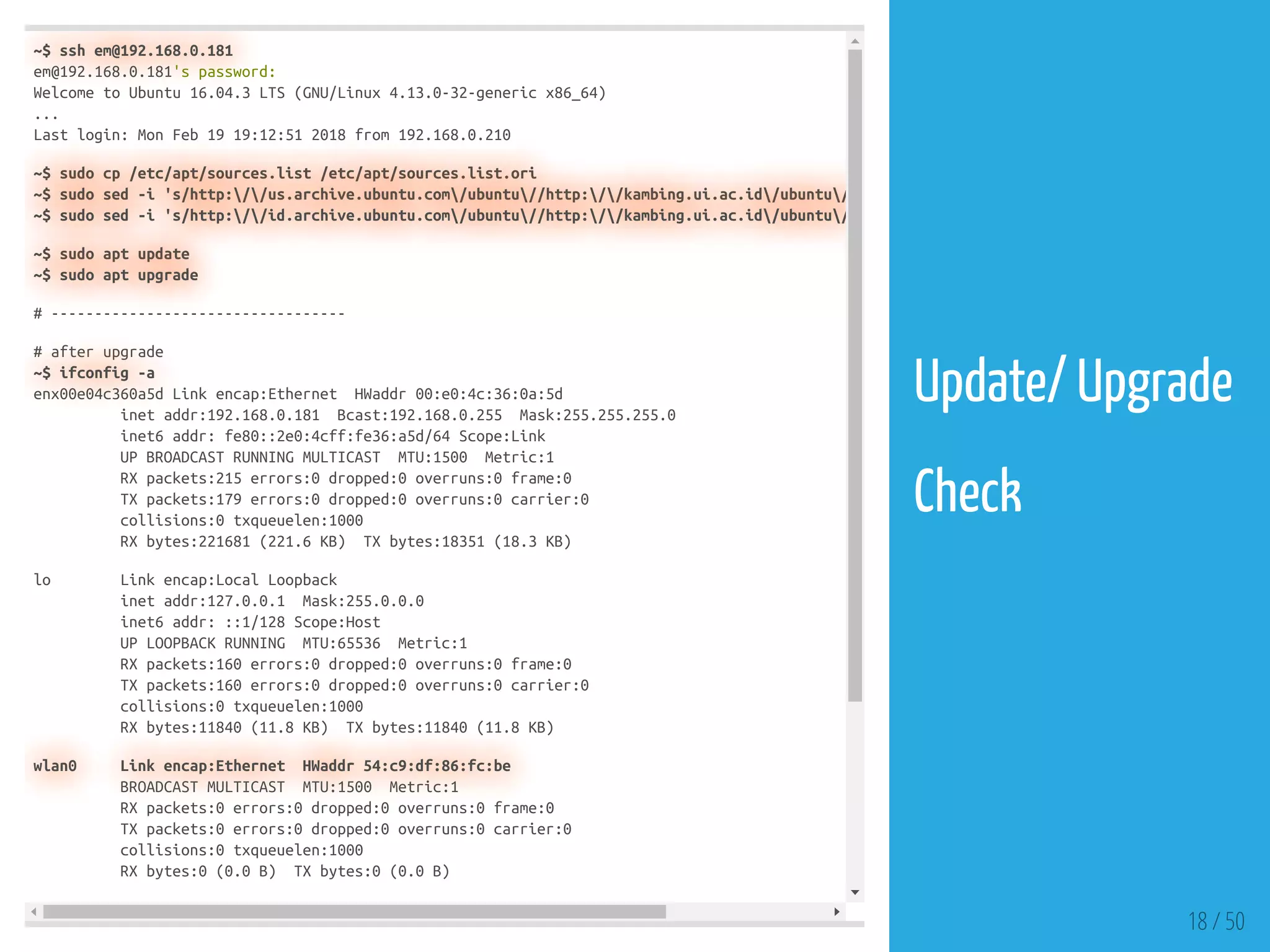 ~$ ssh em@192.168.0.181
em@192.168.0.181's password:
Welcome to Ubuntu 16.04.3 LTS (GNU/Linux 4.13.0-32-generic x86_64)
...
Last login: Mon Feb 19 19:12:51 2018 from 192.168.0.210
~$ sudo cp /etc/apt/sources.list /etc/apt/sources.list.ori
~$ sudo sed -i 's/http://us.archive.ubuntu.com/ubuntu//http://kambing.ui.ac.id/ubuntu/
~$ sudo sed -i 's/http://id.archive.ubuntu.com/ubuntu//http://kambing.ui.ac.id/ubuntu/
~$ sudo apt update
~$ sudo apt upgrade
# ----------------------------------
# after upgrade
~$ ifconfig -a
enx00e04c360a5d Link encap:Ethernet HWaddr 00:e0:4c:36:0a:5d
inet addr:192.168.0.181 Bcast:192.168.0.255 Mask:255.255.255.0
inet6 addr: fe80::2e0:4cff:fe36:a5d/64 Scope:Link
UP BROADCAST RUNNING MULTICAST MTU:1500 Metric:1
RX packets:215 errors:0 dropped:0 overruns:0 frame:0
TX packets:179 errors:0 dropped:0 overruns:0 carrier:0
collisions:0 txqueuelen:1000
RX bytes:221681 (221.6 KB) TX bytes:18351 (18.3 KB)
lo Link encap:Local Loopback
inet addr:127.0.0.1 Mask:255.0.0.0
inet6 addr: ::1/128 Scope:Host
UP LOOPBACK RUNNING MTU:65536 Metric:1
RX packets:160 errors:0 dropped:0 overruns:0 frame:0
TX packets:160 errors:0 dropped:0 overruns:0 carrier:0
collisions:0 txqueuelen:1000
RX bytes:11840 (11.8 KB) TX bytes:11840 (11.8 KB)
wlan0 Link encap:Ethernet HWaddr 54:c9:df:86:fc:be
BROADCAST MULTICAST MTU:1500 Metric:1
RX packets:0 errors:0 dropped:0 overruns:0 frame:0
TX packets:0 errors:0 dropped:0 overruns:0 carrier:0
collisions:0 txqueuelen:1000
RX bytes:0 (0.0 B) TX bytes:0 (0.0 B)
18 / 50
Update/ Upgrade
 
Check
 