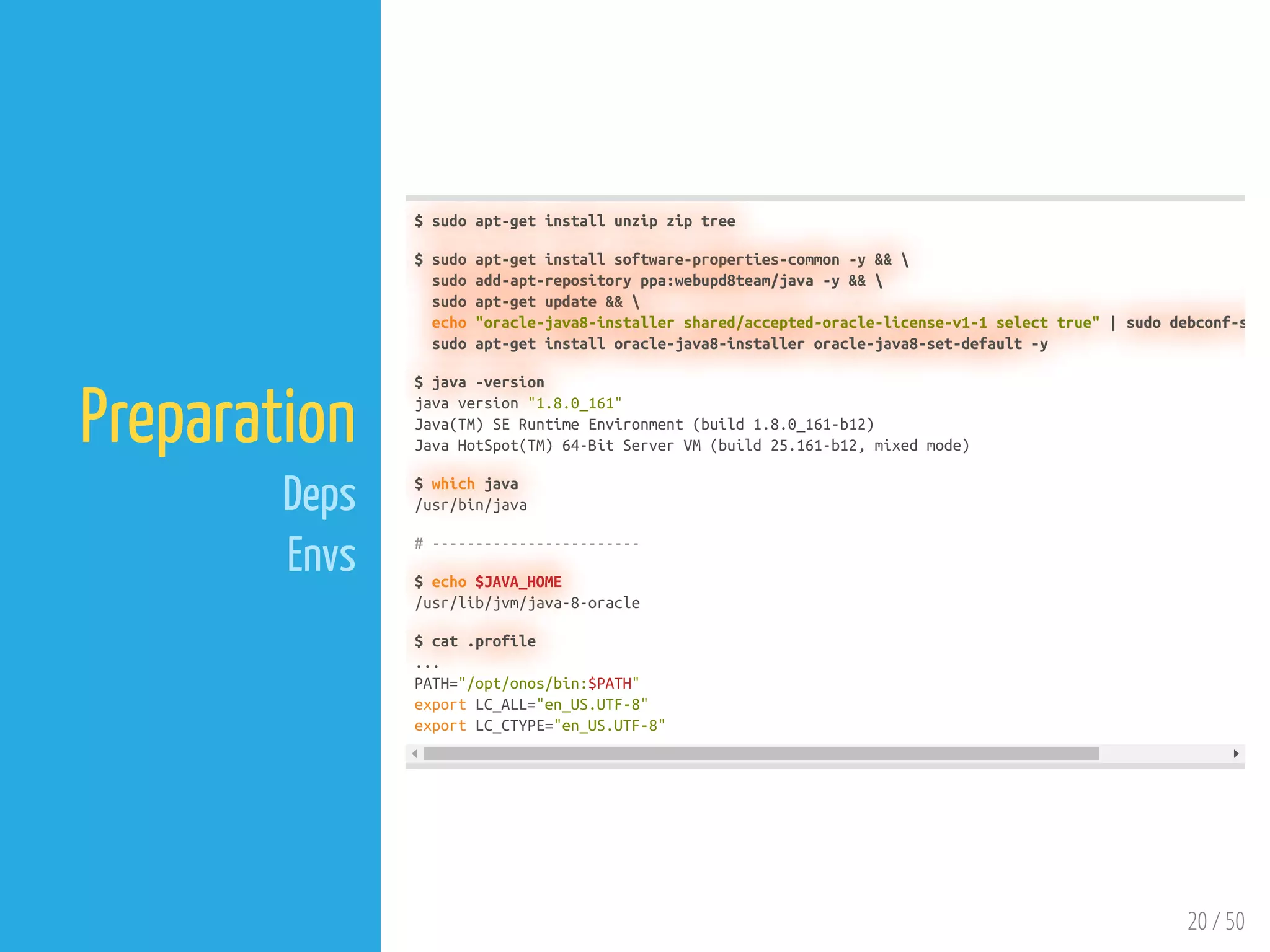 20 / 50
Preparation
Deps
Envs
$ sudo apt-get install unzip zip tree
$ sudo apt-get install software-properties-common -y && 
sudo add-apt-repository ppa:webupd8team/java -y && 
sudo apt-get update && 
echo "oracle-java8-installer shared/accepted-oracle-license-v1-1 select true" | sudo debconf-s
sudo apt-get install oracle-java8-installer oracle-java8-set-default -y
$ java -version
java version "1.8.0_161"
Java(TM) SE Runtime Environment (build 1.8.0_161-b12)
Java HotSpot(TM) 64-Bit Server VM (build 25.161-b12, mixed mode)
$ which java
/usr/bin/java
# ------------------------
$ echo $JAVA_HOME
/usr/lib/jvm/java-8-oracle
$ cat .profile
...
PATH="/opt/onos/bin:$PATH"
export LC_ALL="en_US.UTF-8"
export LC_CTYPE="en_US.UTF-8"
 