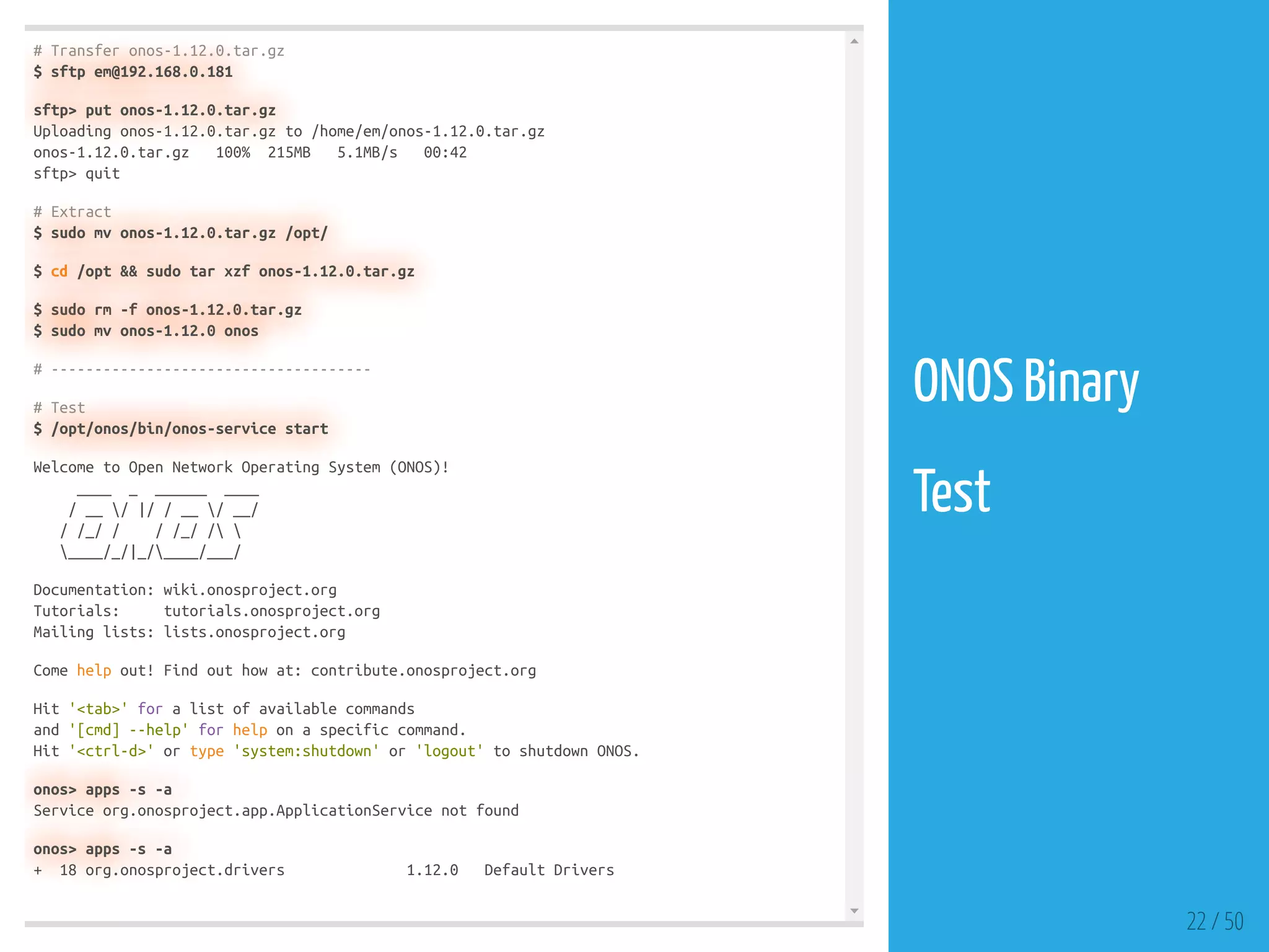 # Transfer onos-1.12.0.tar.gz
$ sftp em@192.168.0.181
sftp> put onos-1.12.0.tar.gz
Uploading onos-1.12.0.tar.gz to /home/em/onos-1.12.0.tar.gz
onos-1.12.0.tar.gz 100% 215MB 5.1MB/s 00:42
sftp> quit
# Extract
$ sudo mv onos-1.12.0.tar.gz /opt/
$ cd /opt && sudo tar xzf onos-1.12.0.tar.gz
$ sudo rm -f onos-1.12.0.tar.gz
$ sudo mv onos-1.12.0 onos
# -------------------------------------
# Test
$ /opt/onos/bin/onos-service start
Welcome to Open Network Operating System (ONOS)!
____ _ ______ ____
/ __ / |/ / __ / __/
/ /_/ / / /_/ / 
____/_/|_/____/___/
Documentation: wiki.onosproject.org
Tutorials: tutorials.onosproject.org
Mailing lists: lists.onosproject.org
Come help out! Find out how at: contribute.onosproject.org
Hit '<tab>' for a list of available commands
and '[cmd] --help' for help on a specific command.
Hit '<ctrl-d>' or type 'system:shutdown' or 'logout' to shutdown ONOS.
onos> apps -s -a
Service org.onosproject.app.ApplicationService not found
onos> apps -s -a
+ 18 org.onosproject.drivers 1.12.0 Default Drivers
22 / 50
ONOS Binary
 
Test
 