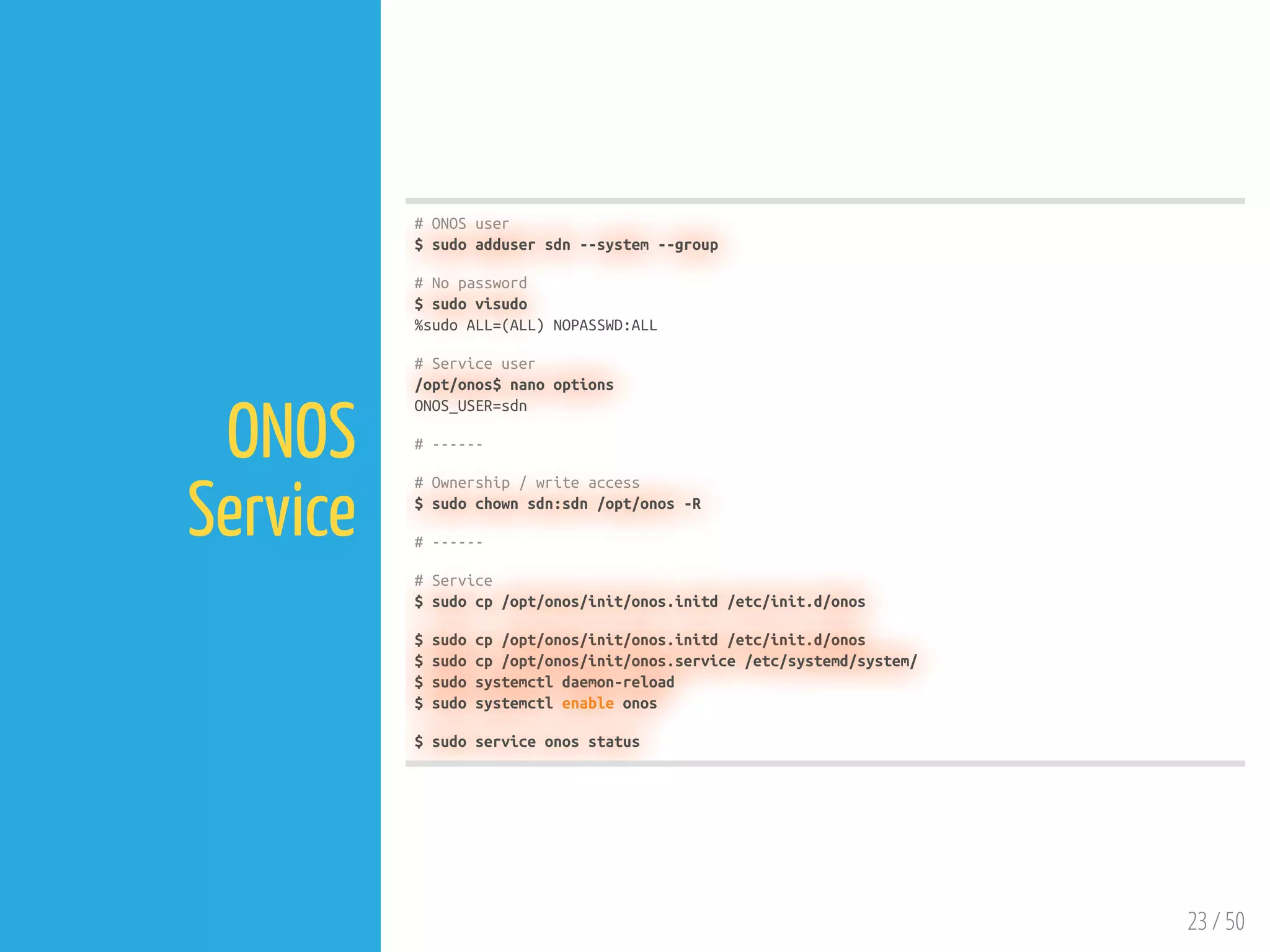 23 / 50
ONOS
Service
# ONOS user
$ sudo adduser sdn --system --group
# No password
$ sudo visudo
%sudo ALL=(ALL) NOPASSWD:ALL
# Service user
/opt/onos$ nano options
ONOS_USER=sdn
# ------
# Ownership / write access
$ sudo chown sdn:sdn /opt/onos -R
# ------
# Service
$ sudo cp /opt/onos/init/onos.initd /etc/init.d/onos
$ sudo cp /opt/onos/init/onos.initd /etc/init.d/onos
$ sudo cp /opt/onos/init/onos.service /etc/systemd/system/
$ sudo systemctl daemon-reload
$ sudo systemctl enable onos
$ sudo service onos status
 
