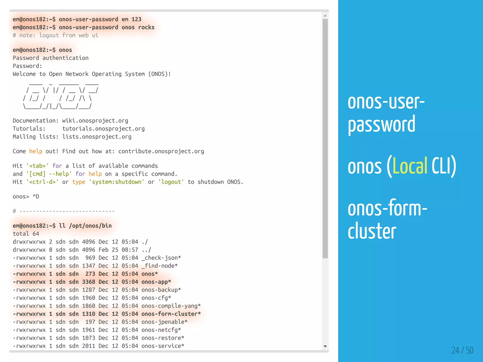 em@onos182:~$ onos-user-password em 123
em@onos182:~$ onos-user-password onos rocks
# note: logout from web ui
em@onos182:~$ onos
Password authentication
Password:
Welcome to Open Network Operating System (ONOS)!
____ _ ______ ____
/ __ / |/ / __ / __/
/ /_/ / / /_/ / 
____/_/|_/____/___/
Documentation: wiki.onosproject.org
Tutorials: tutorials.onosproject.org
Mailing lists: lists.onosproject.org
Come help out! Find out how at: contribute.onosproject.org
Hit '<tab>' for a list of available commands
and '[cmd] --help' for help on a specific command.
Hit '<ctrl-d>' or type 'system:shutdown' or 'logout' to shutdown ONOS.
onos> ^D
# -----------------------------
em@onos182:~$ ll /opt/onos/bin
total 64
drwxrwxrwx 2 sdn sdn 4096 Dec 12 05:04 ./
drwxrwxrwx 8 sdn sdn 4096 Feb 25 08:57 ../
-rwxrwxrwx 1 sdn sdn 969 Dec 12 05:04 _check-json*
-rwxrwxrwx 1 sdn sdn 1347 Dec 12 05:04 _find-node*
-rwxrwxrwx 1 sdn sdn 273 Dec 12 05:04 onos*
-rwxrwxrwx 1 sdn sdn 3368 Dec 12 05:04 onos-app*
-rwxrwxrwx 1 sdn sdn 1287 Dec 12 05:04 onos-backup*
-rwxrwxrwx 1 sdn sdn 1960 Dec 12 05:04 onos-cfg*
-rwxrwxrwx 1 sdn sdn 1860 Dec 12 05:04 onos-compile-yang*
-rwxrwxrwx 1 sdn sdn 1310 Dec 12 05:04 onos-form-cluster*
-rwxrwxrwx 1 sdn sdn 197 Dec 12 05:04 onos-jpenable*
-rwxrwxrwx 1 sdn sdn 1961 Dec 12 05:04 onos-netcfg*
-rwxrwxrwx 1 sdn sdn 1073 Dec 12 05:04 onos-restore*
-rwxrwxrwx 1 sdn sdn 2011 Dec 12 05:04 onos-service*
24 / 50
onos-user-
password
 
onos (Local CLI)
 
onos-form-
cluster
 